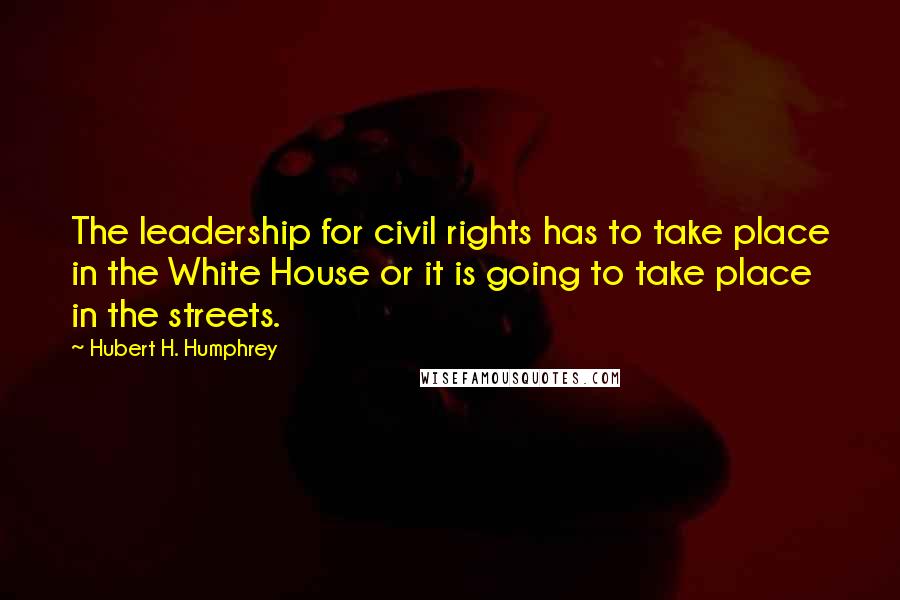 Hubert H. Humphrey Quotes: The leadership for civil rights has to take place in the White House or it is going to take place in the streets.