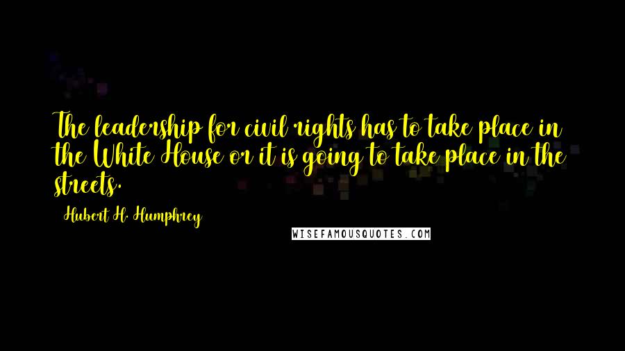 Hubert H. Humphrey Quotes: The leadership for civil rights has to take place in the White House or it is going to take place in the streets.