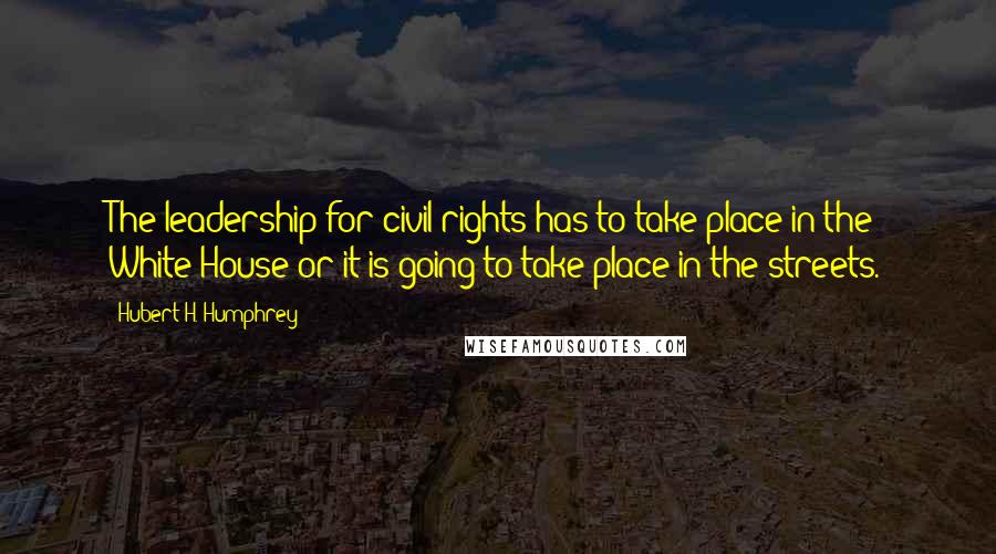 Hubert H. Humphrey Quotes: The leadership for civil rights has to take place in the White House or it is going to take place in the streets.