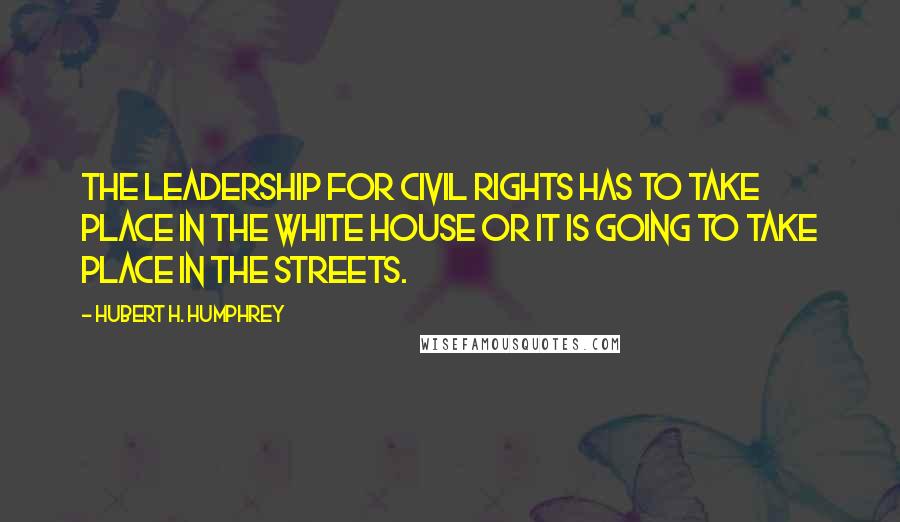 Hubert H. Humphrey Quotes: The leadership for civil rights has to take place in the White House or it is going to take place in the streets.