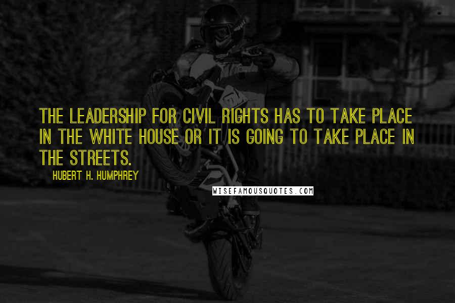 Hubert H. Humphrey Quotes: The leadership for civil rights has to take place in the White House or it is going to take place in the streets.