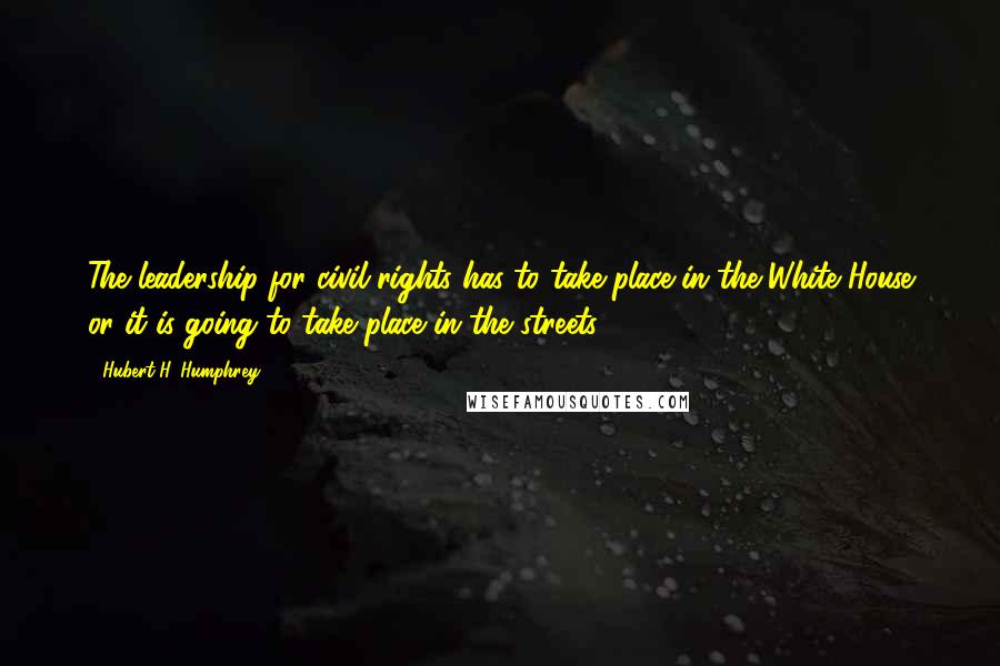 Hubert H. Humphrey Quotes: The leadership for civil rights has to take place in the White House or it is going to take place in the streets.