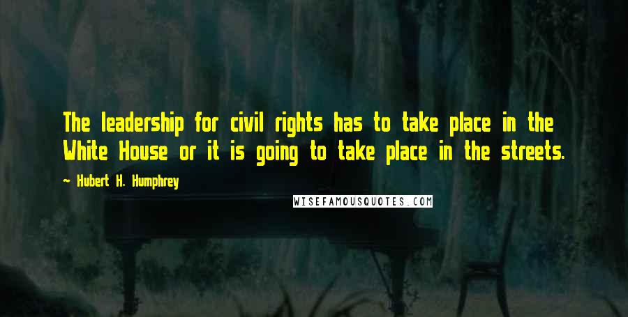 Hubert H. Humphrey Quotes: The leadership for civil rights has to take place in the White House or it is going to take place in the streets.