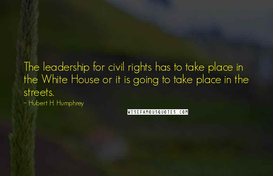 Hubert H. Humphrey Quotes: The leadership for civil rights has to take place in the White House or it is going to take place in the streets.