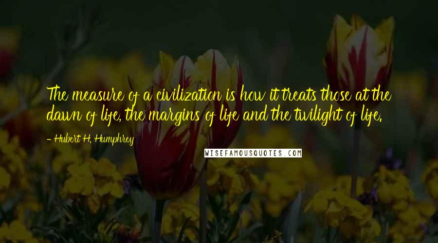 Hubert H. Humphrey Quotes: The measure of a civilization is how it treats those at the dawn of life, the margins of life and the twilight of life.