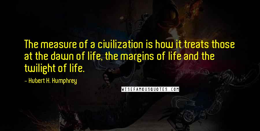 Hubert H. Humphrey Quotes: The measure of a civilization is how it treats those at the dawn of life, the margins of life and the twilight of life.