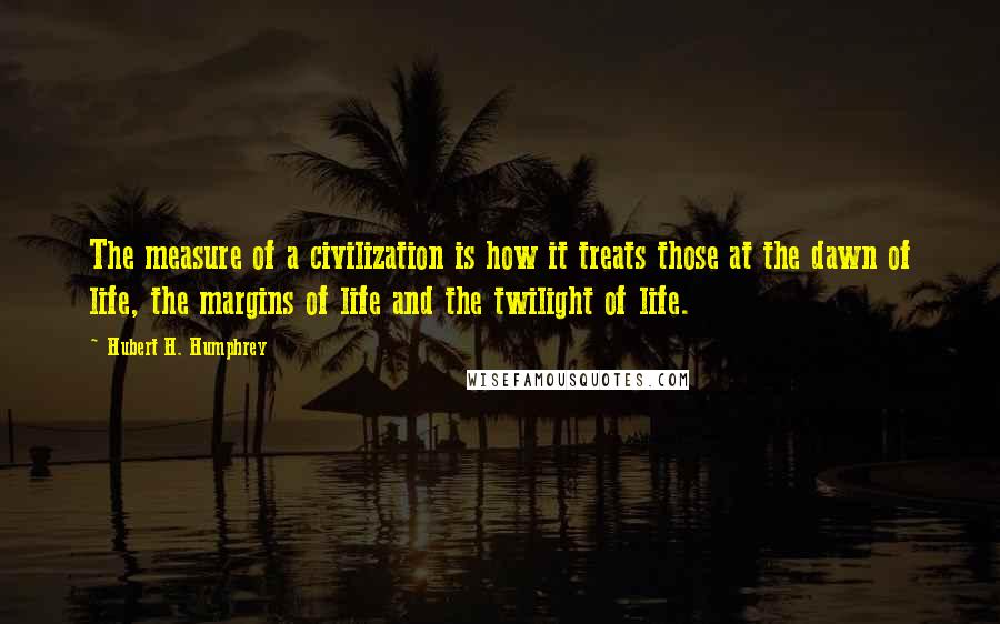 Hubert H. Humphrey Quotes: The measure of a civilization is how it treats those at the dawn of life, the margins of life and the twilight of life.