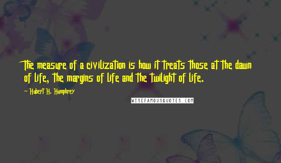 Hubert H. Humphrey Quotes: The measure of a civilization is how it treats those at the dawn of life, the margins of life and the twilight of life.