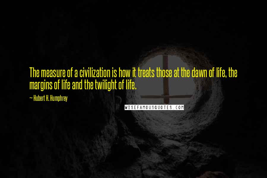 Hubert H. Humphrey Quotes: The measure of a civilization is how it treats those at the dawn of life, the margins of life and the twilight of life.