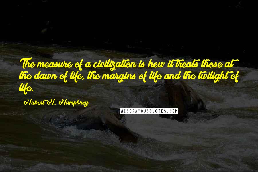 Hubert H. Humphrey Quotes: The measure of a civilization is how it treats those at the dawn of life, the margins of life and the twilight of life.