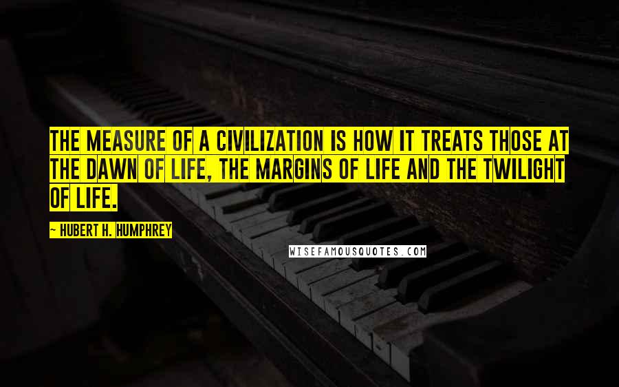 Hubert H. Humphrey Quotes: The measure of a civilization is how it treats those at the dawn of life, the margins of life and the twilight of life.