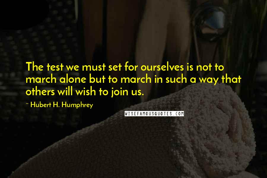 Hubert H. Humphrey Quotes: The test we must set for ourselves is not to march alone but to march in such a way that others will wish to join us.