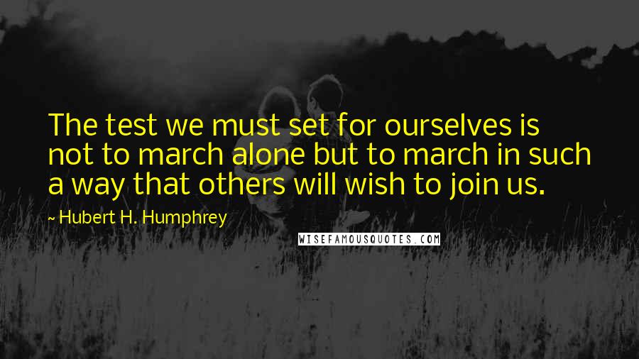 Hubert H. Humphrey Quotes: The test we must set for ourselves is not to march alone but to march in such a way that others will wish to join us.