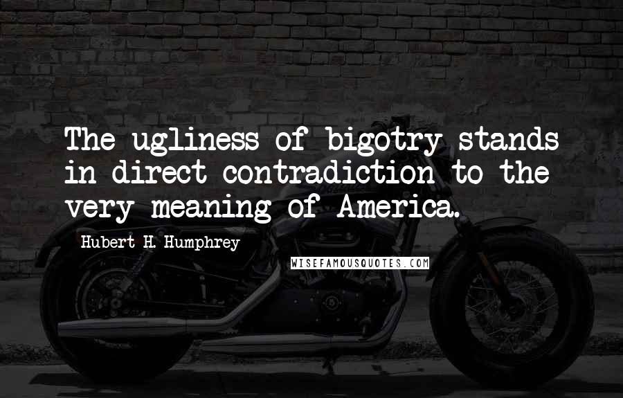 Hubert H. Humphrey Quotes: The ugliness of bigotry stands in direct contradiction to the very meaning of America.