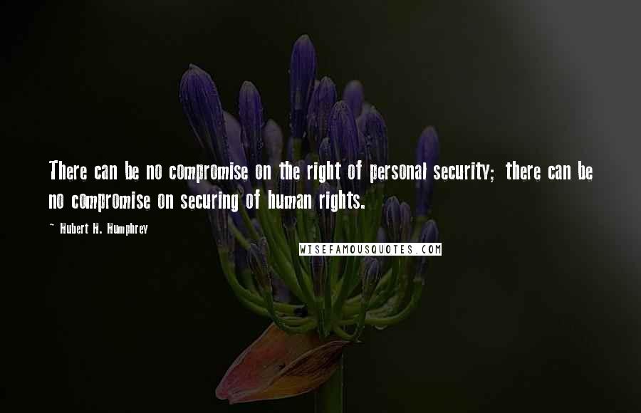 Hubert H. Humphrey Quotes: There can be no compromise on the right of personal security; there can be no compromise on securing of human rights.