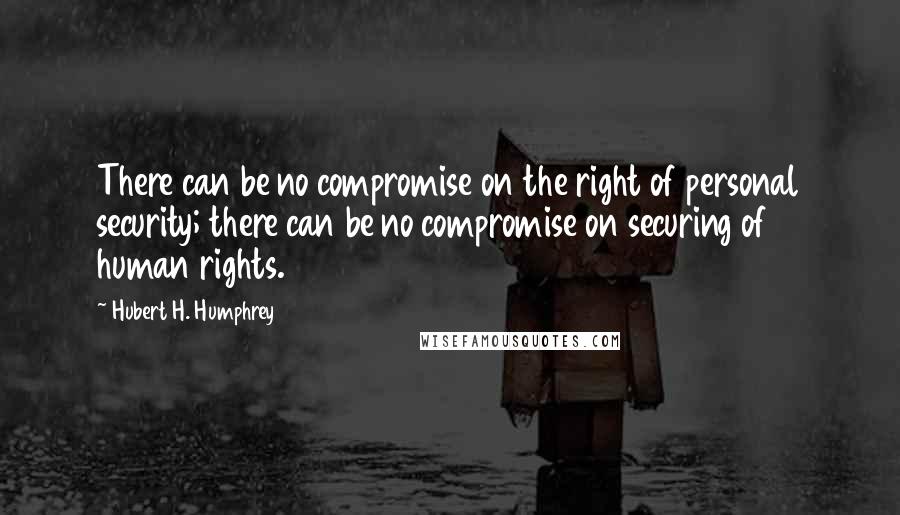 Hubert H. Humphrey Quotes: There can be no compromise on the right of personal security; there can be no compromise on securing of human rights.