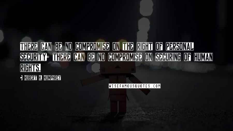 Hubert H. Humphrey Quotes: There can be no compromise on the right of personal security; there can be no compromise on securing of human rights.