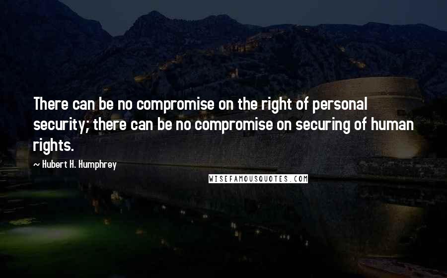 Hubert H. Humphrey Quotes: There can be no compromise on the right of personal security; there can be no compromise on securing of human rights.