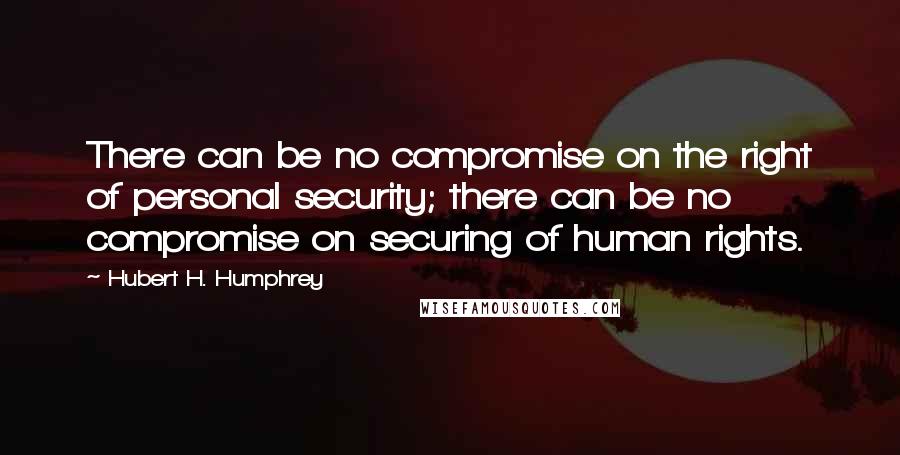 Hubert H. Humphrey Quotes: There can be no compromise on the right of personal security; there can be no compromise on securing of human rights.