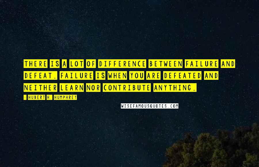 Hubert H. Humphrey Quotes: There is a lot of difference between failure and defeat. Failure is when you are defeated and neither learn nor contribute anything.