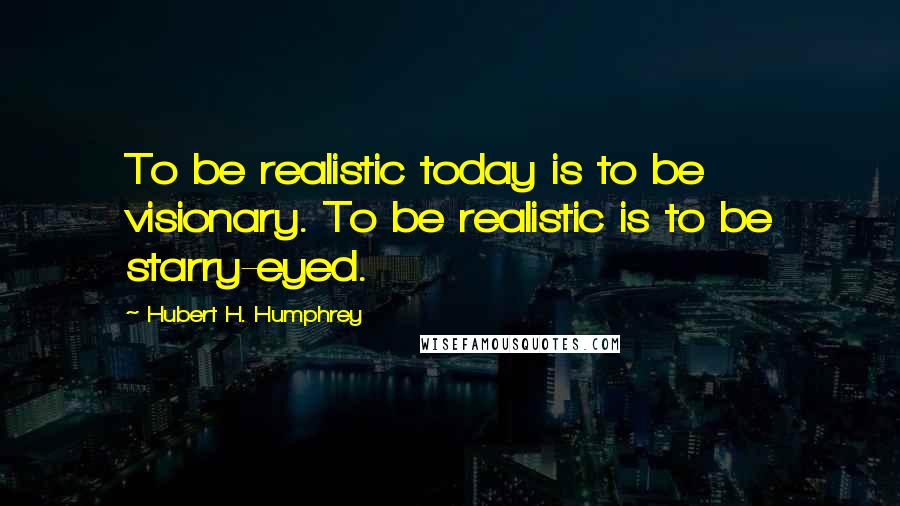 Hubert H. Humphrey Quotes: To be realistic today is to be visionary. To be realistic is to be starry-eyed.