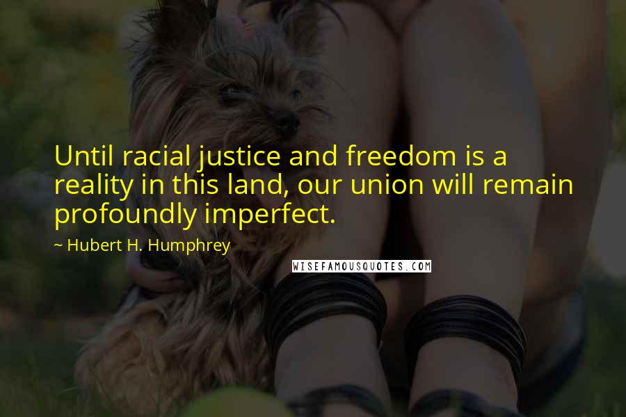 Hubert H. Humphrey Quotes: Until racial justice and freedom is a reality in this land, our union will remain profoundly imperfect.