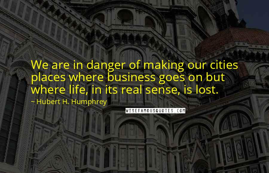 Hubert H. Humphrey Quotes: We are in danger of making our cities places where business goes on but where life, in its real sense, is lost.