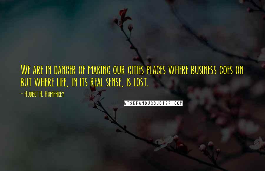 Hubert H. Humphrey Quotes: We are in danger of making our cities places where business goes on but where life, in its real sense, is lost.