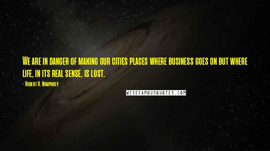 Hubert H. Humphrey Quotes: We are in danger of making our cities places where business goes on but where life, in its real sense, is lost.