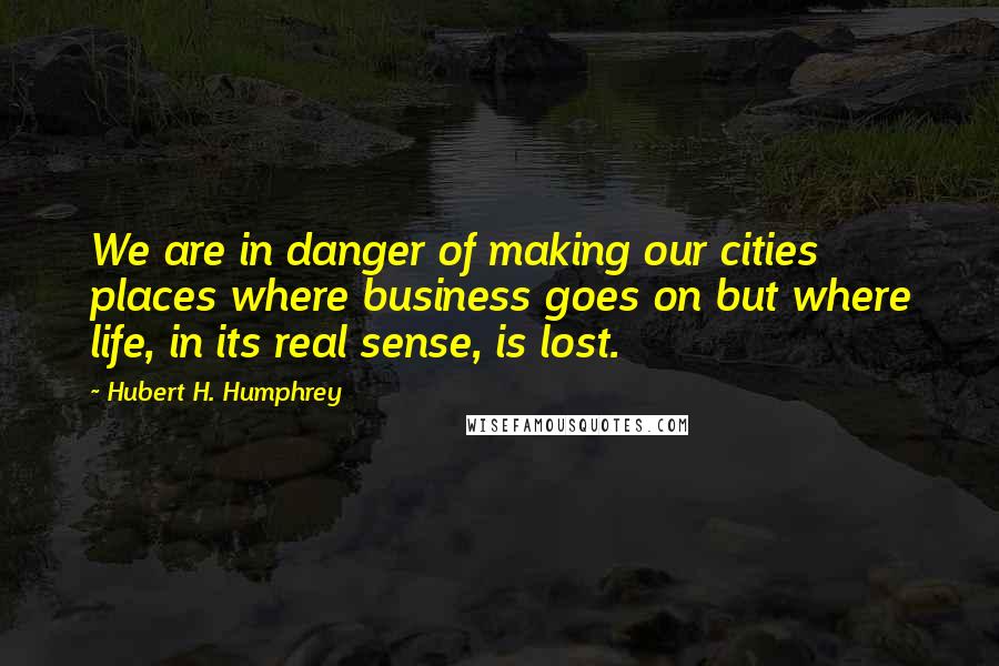 Hubert H. Humphrey Quotes: We are in danger of making our cities places where business goes on but where life, in its real sense, is lost.