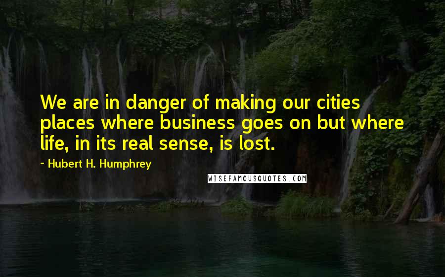 Hubert H. Humphrey Quotes: We are in danger of making our cities places where business goes on but where life, in its real sense, is lost.
