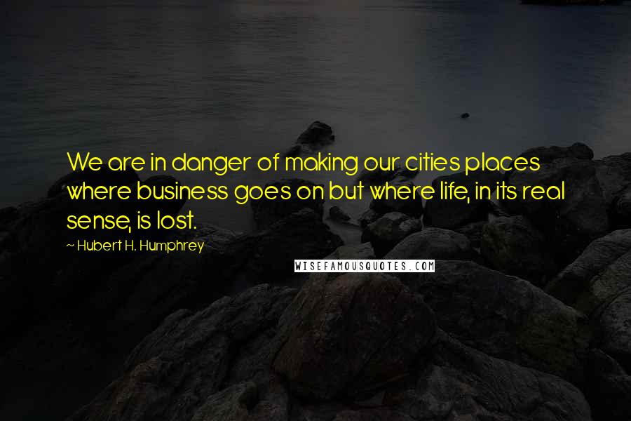 Hubert H. Humphrey Quotes: We are in danger of making our cities places where business goes on but where life, in its real sense, is lost.