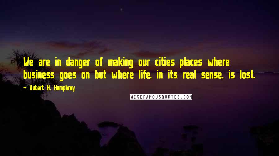 Hubert H. Humphrey Quotes: We are in danger of making our cities places where business goes on but where life, in its real sense, is lost.
