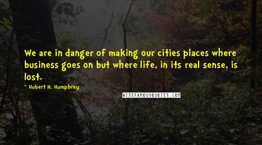 Hubert H. Humphrey Quotes: We are in danger of making our cities places where business goes on but where life, in its real sense, is lost.