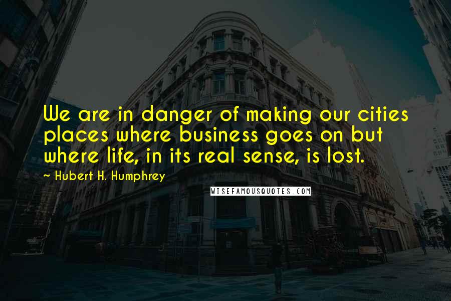 Hubert H. Humphrey Quotes: We are in danger of making our cities places where business goes on but where life, in its real sense, is lost.