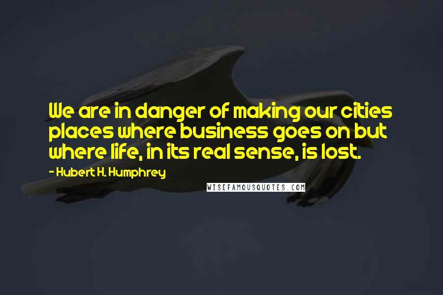 Hubert H. Humphrey Quotes: We are in danger of making our cities places where business goes on but where life, in its real sense, is lost.