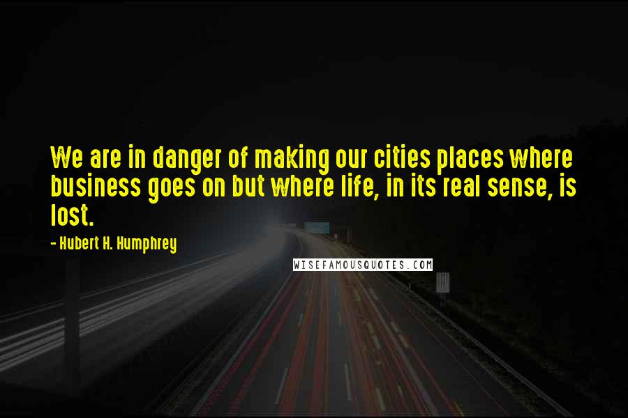 Hubert H. Humphrey Quotes: We are in danger of making our cities places where business goes on but where life, in its real sense, is lost.