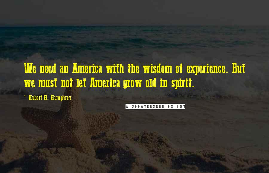 Hubert H. Humphrey Quotes: We need an America with the wisdom of experience. But we must not let America grow old in spirit.