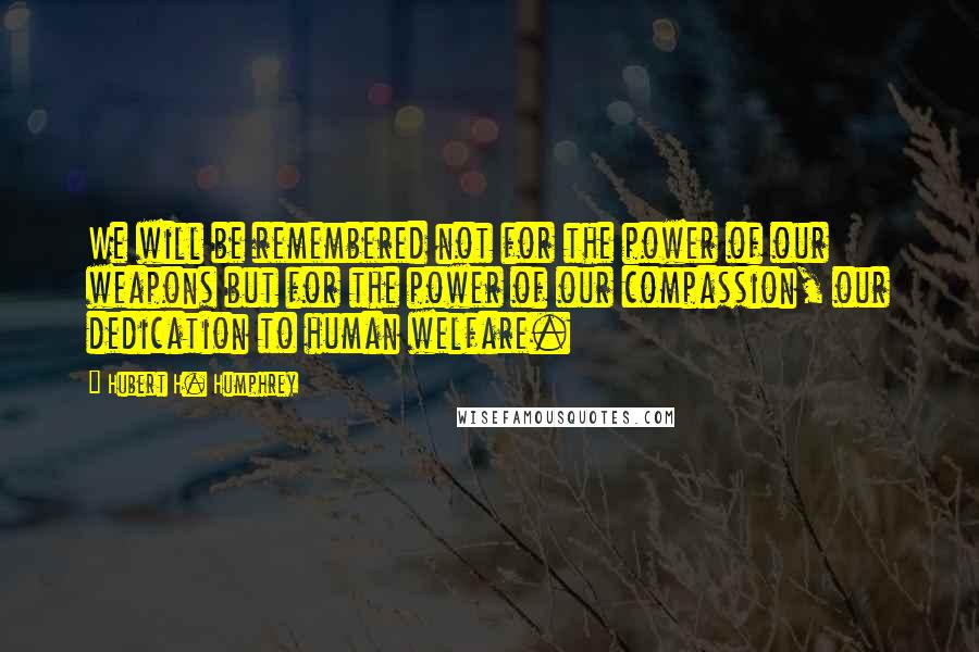 Hubert H. Humphrey Quotes: We will be remembered not for the power of our weapons but for the power of our compassion, our dedication to human welfare.