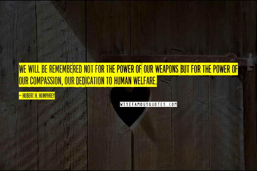 Hubert H. Humphrey Quotes: We will be remembered not for the power of our weapons but for the power of our compassion, our dedication to human welfare.