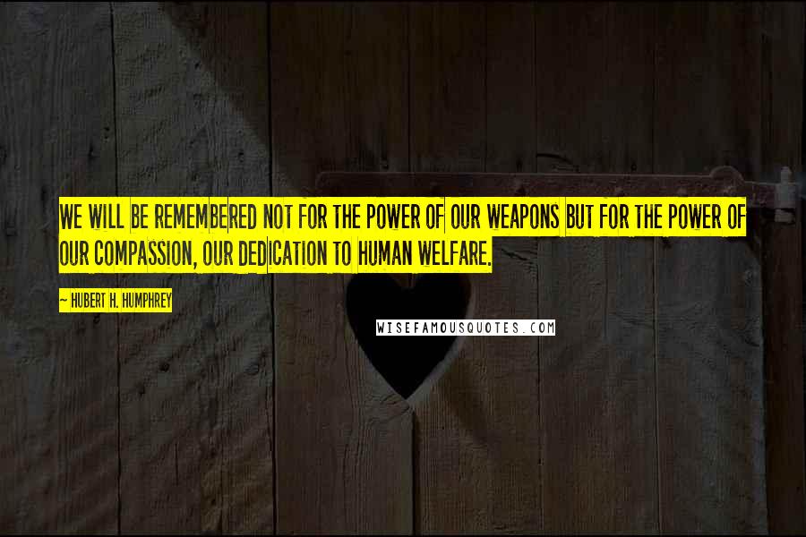 Hubert H. Humphrey Quotes: We will be remembered not for the power of our weapons but for the power of our compassion, our dedication to human welfare.