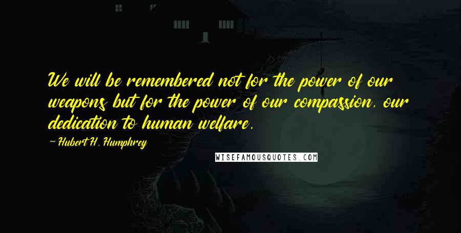 Hubert H. Humphrey Quotes: We will be remembered not for the power of our weapons but for the power of our compassion, our dedication to human welfare.