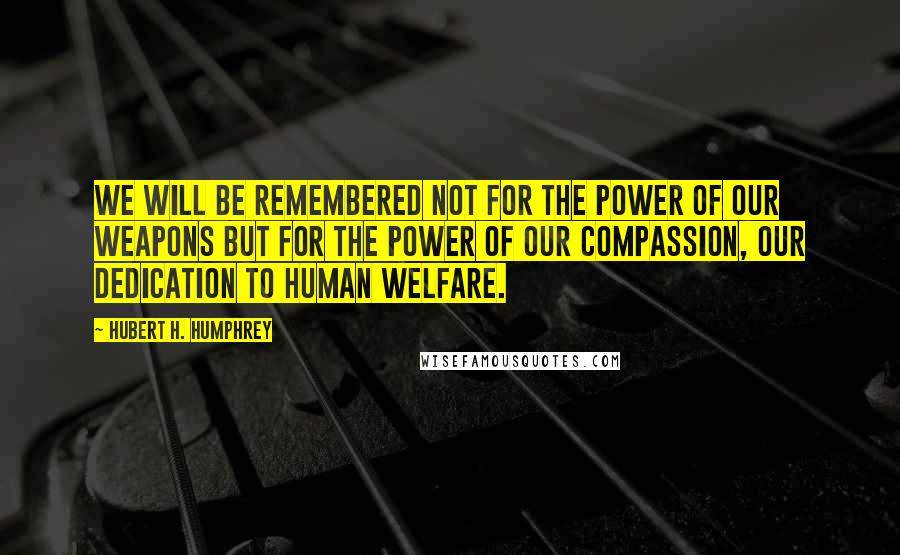 Hubert H. Humphrey Quotes: We will be remembered not for the power of our weapons but for the power of our compassion, our dedication to human welfare.