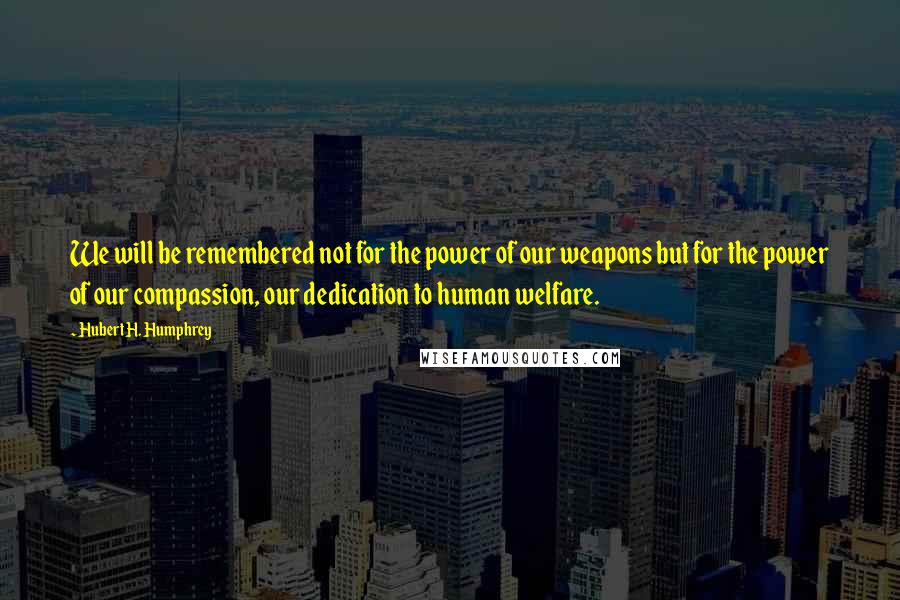 Hubert H. Humphrey Quotes: We will be remembered not for the power of our weapons but for the power of our compassion, our dedication to human welfare.