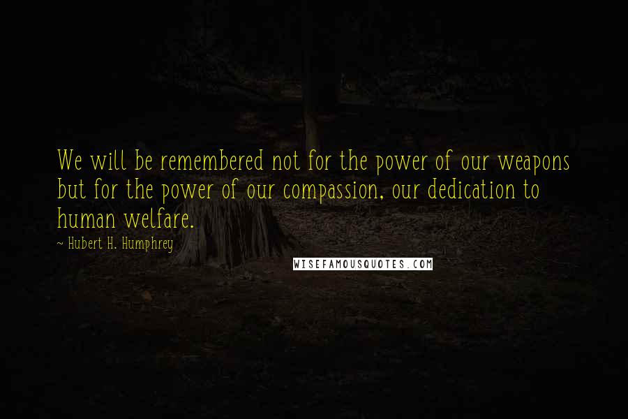 Hubert H. Humphrey Quotes: We will be remembered not for the power of our weapons but for the power of our compassion, our dedication to human welfare.