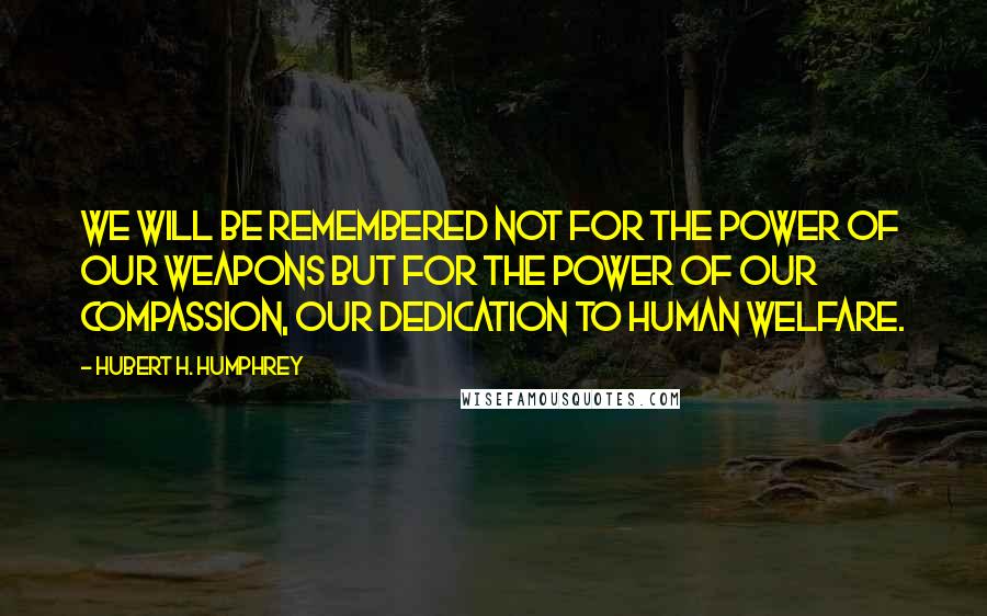 Hubert H. Humphrey Quotes: We will be remembered not for the power of our weapons but for the power of our compassion, our dedication to human welfare.