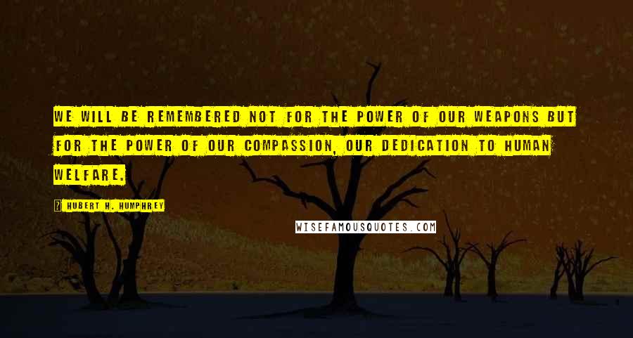 Hubert H. Humphrey Quotes: We will be remembered not for the power of our weapons but for the power of our compassion, our dedication to human welfare.