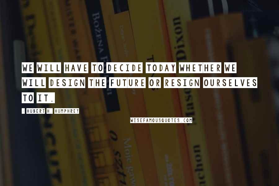 Hubert H. Humphrey Quotes: We will have to decide today whether we will design the future or resign ourselves to it.