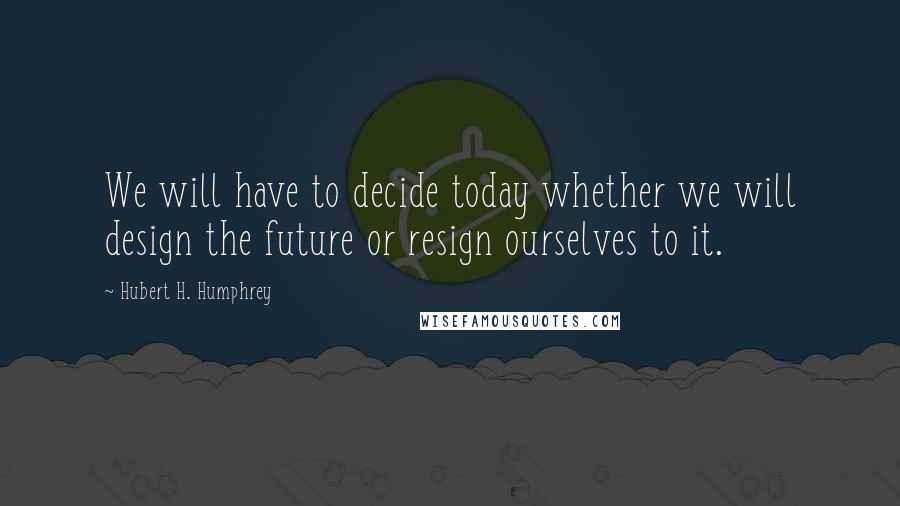 Hubert H. Humphrey Quotes: We will have to decide today whether we will design the future or resign ourselves to it.