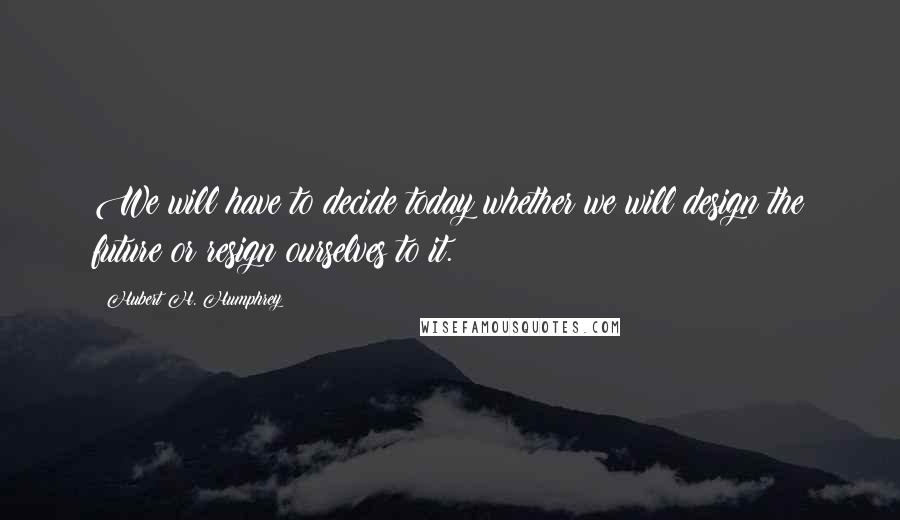 Hubert H. Humphrey Quotes: We will have to decide today whether we will design the future or resign ourselves to it.